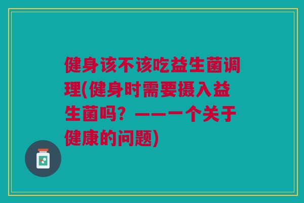 健身该不该吃益生菌调理(健身时需要摄入益生菌吗?——一个关于健康的问题)