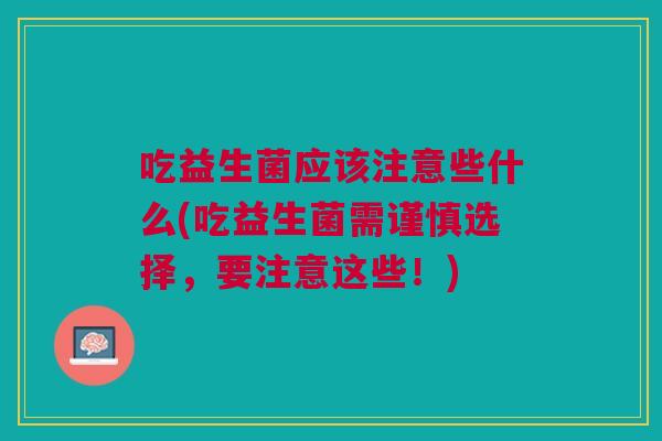 吃益生菌应该注意些什么(吃益生菌需谨慎选择,要注意这些!) 吃益生菌应该注意些什么(吃益生菌需谨慎选择,要注意这些!)