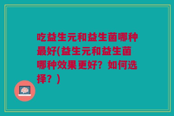 吃益生元和益生菌哪种好(益生元和益生菌哪种效果更好?如何选择?) 吃益生元和益生菌哪种好(益生元和益生菌哪种效果更好?如何选择?)