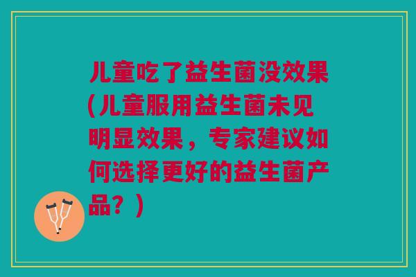 儿童吃了益生菌没效果(儿童服用益生菌未见明显效果,专家建议如何选择更好的益生菌产品?)