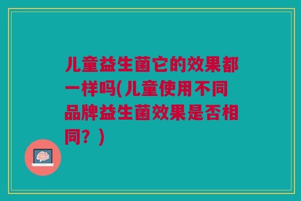 儿童益生菌它的效果都一样吗(儿童使用不同品牌益生菌效果是否相同?)