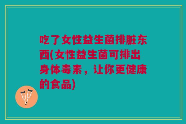 吃了女性益生菌排脏东西(女性益生菌可排出身体毒素，让你更健康的食品)