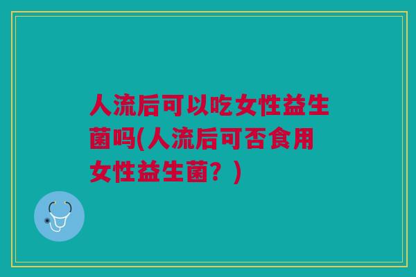 人流后可以吃女性益生菌吗(人流后可否食用女性益生菌？)