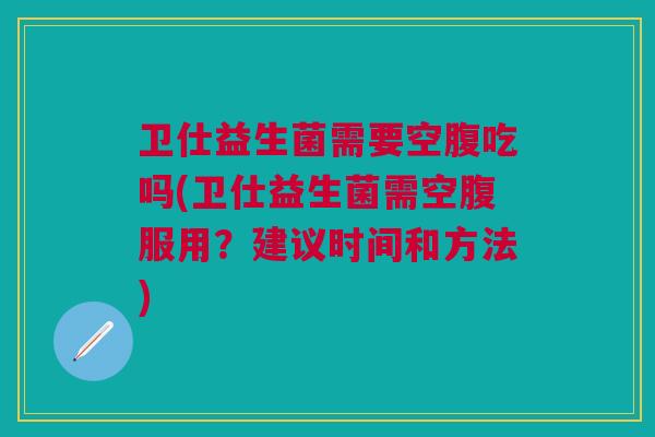 卫仕益生菌需要空腹吃吗(卫仕益生菌需空腹服用?建议时间和方法)