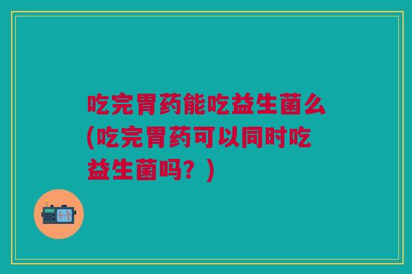 吃完胃药能吃益生菌么(吃完胃药可以同时吃益生菌吗?)