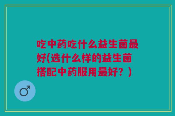 吃吃什么益生菌好(选什么样的益生菌搭配服用好？)