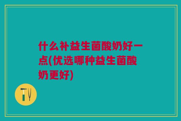 什么补益生菌酸奶好一点(优选哪种益生菌酸奶更好) 什么补益生菌酸奶好一点(优选哪种益生菌酸奶更好)