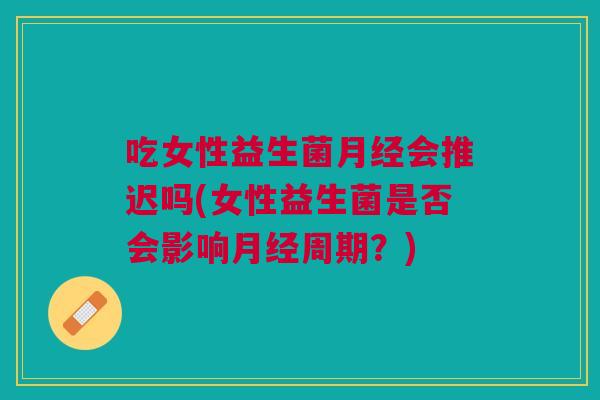 吃女性益生菌会推迟吗(女性益生菌是否会影响周期?) 吃女性益生菌会推迟吗(女性益生菌是否会影响周期?)