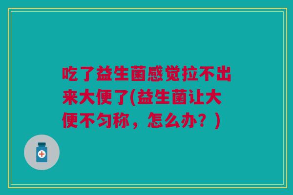 吃了益生菌感觉拉不出来大便了(益生菌让大便不匀称,怎么办?) 吃了益生菌感觉拉不出来大便了(益生菌让大便不匀称,怎么办?)