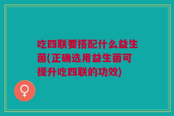 吃四联要搭配什么益生菌(正确选用益生菌可提升吃四联的功效)