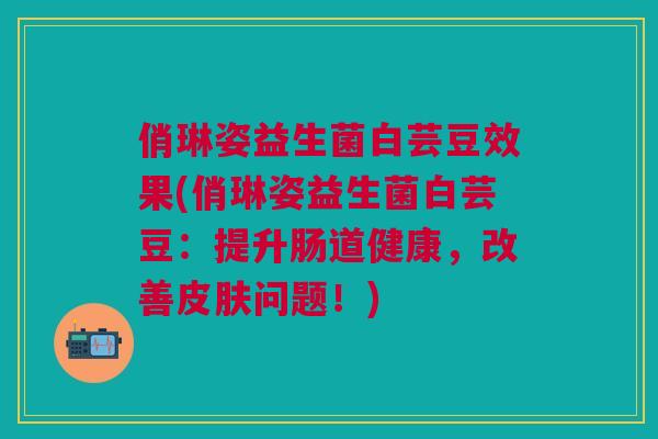 俏琳姿益生菌白芸豆效果(俏琳姿益生菌白芸豆:提升肠道健康,改善皮肤问题!)