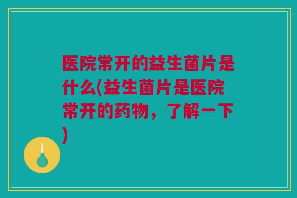 医院常开的益生菌片是什么(益生菌片是医院常开的药物,了解一下)