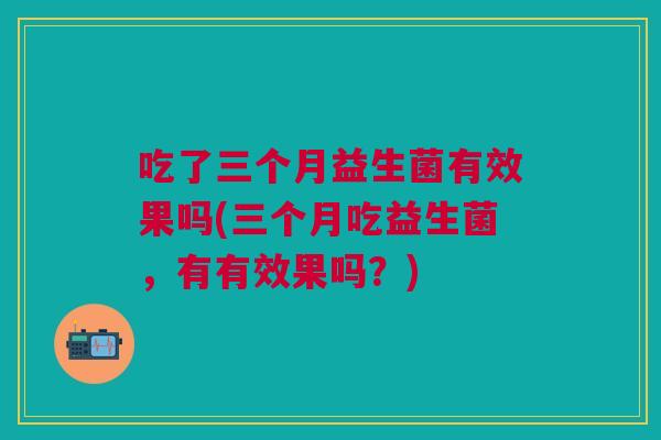 吃了三个月益生菌有效果吗(三个月吃益生菌,有有效果吗?)