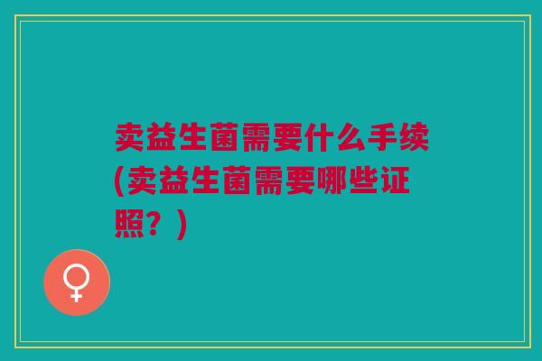 卖益生菌需要什么手续(卖益生菌需要哪些证照?)