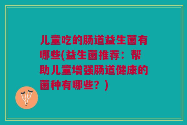 儿童吃的肠道益生菌有哪些(益生菌推荐:帮助儿童增强肠道健康的菌种有哪些?)