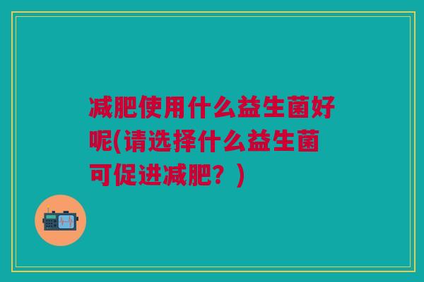 减肥使用什么益生菌好呢(请选择什么益生菌可促进减肥?)