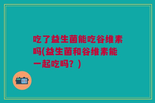 吃了益生菌能吃谷维素吗(益生菌和谷维素能一起吃吗?)