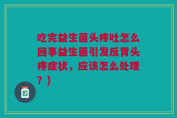 吃完益生菌头疼吐怎么回事益生菌引发反胃头疼症状,应该怎么处理?) 吃完益生菌头疼吐怎么回事益生菌引发反胃头疼症状,应该怎么处理?)