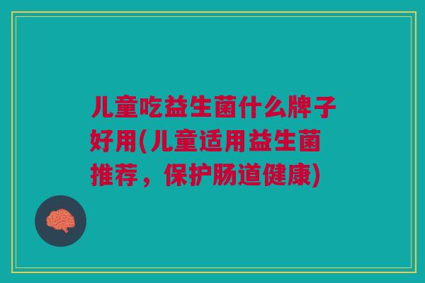 儿童吃益生菌什么牌子好用(儿童适用益生菌推荐,保护肠道健康)