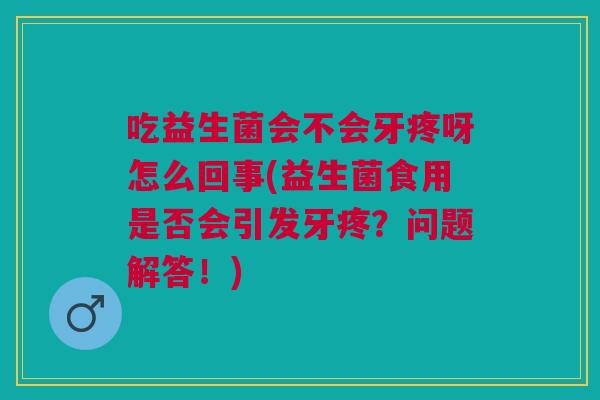 吃益生菌会不会牙疼呀怎么回事(益生菌食用是否会引发牙疼?问题解答!) 吃益生菌会不会牙疼呀怎么回事(益生菌食用是否会引发牙疼?问题解答!)