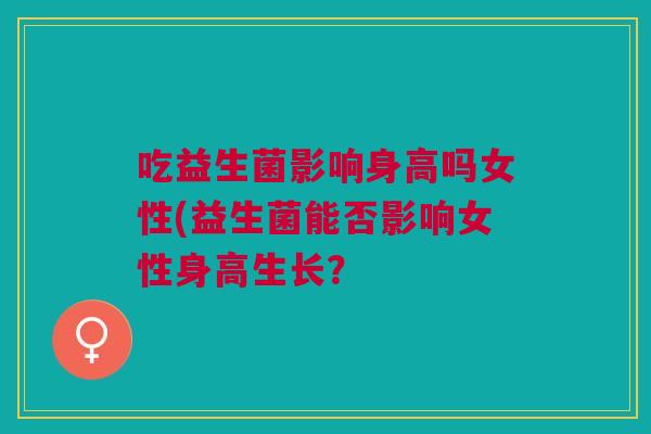 吃益生菌影响身高吗女性(益生菌能否影响女性身高生长? 吃益生菌影响身高吗女性(益生菌能否影响女性身高生长?
