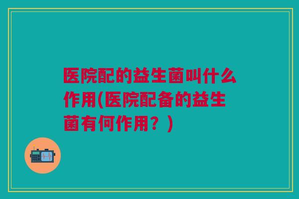 医院配的益生菌叫什么作用(医院配备的益生菌有何作用?)