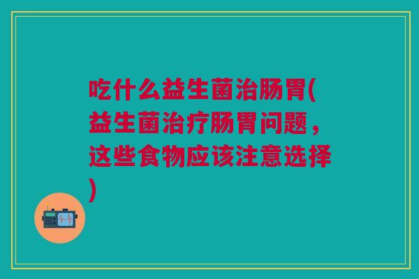 吃什么益生菌肠胃(益生菌肠胃问题，这些食物应该注意选择)