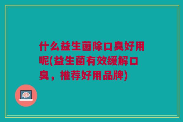 什么益生菌除好用呢(益生菌有效缓解,推荐好用品牌) 什么益生菌除好用呢(益生菌有效缓解,推荐好用品牌)