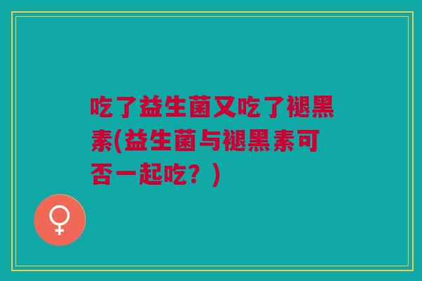 吃了益生菌又吃了褪黑素(益生菌与褪黑素可否一起吃?)