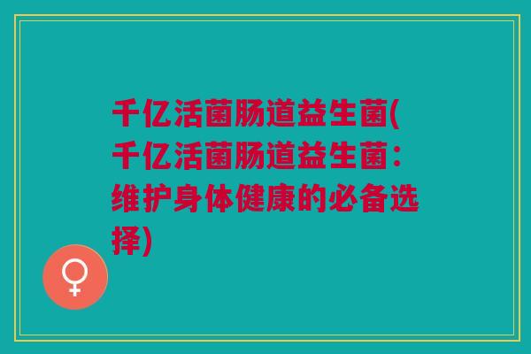 千亿活菌肠道益生菌(千亿活菌肠道益生菌:维护身体健康的必备选择) 千亿活菌肠道益生菌(千亿活菌肠道益生菌:维护身体健康的必备选择)