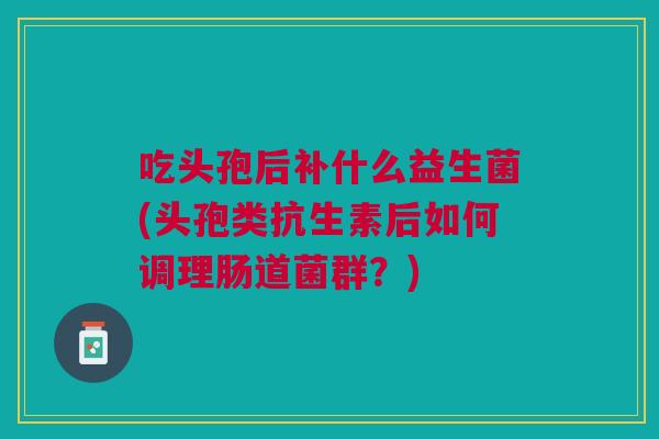 吃头孢后补什么益生菌(头孢类抗生素后如何调理肠道菌群？)