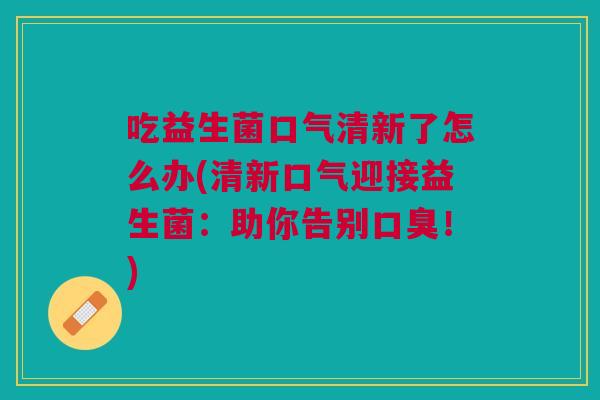 吃益生菌口气清新了怎么办(清新口气迎接益生菌:助你告别口臭!)