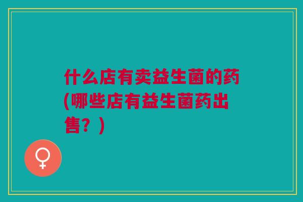 什么店有卖益生菌的药(哪些店有益生菌药出售?)