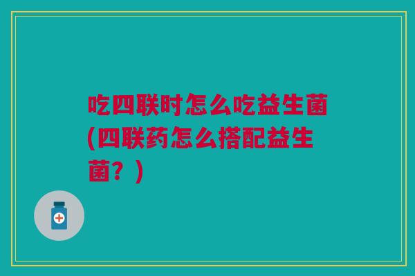 吃四联时怎么吃益生菌(四联药怎么搭配益生菌?)