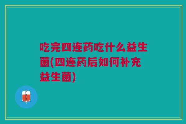 吃完四连药吃什么益生菌(四连药后如何补充益生菌)