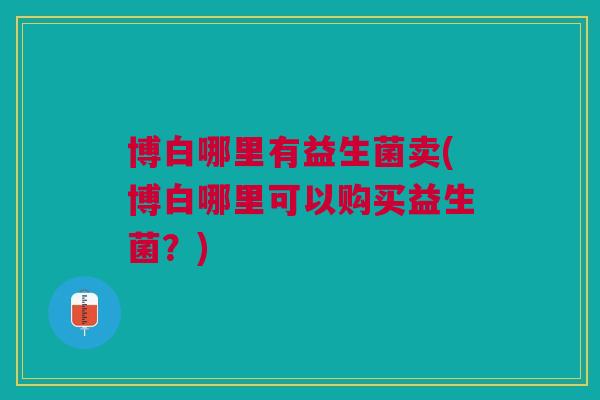 博白哪里有益生菌卖(博白哪里可以购买益生菌?)
