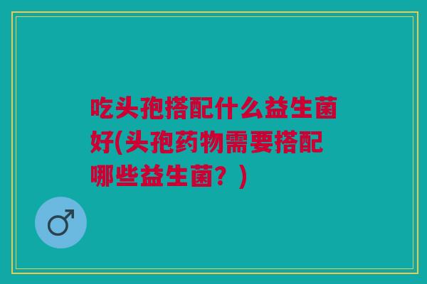 吃头孢搭配什么益生菌好(头孢药物需要搭配哪些益生菌?)