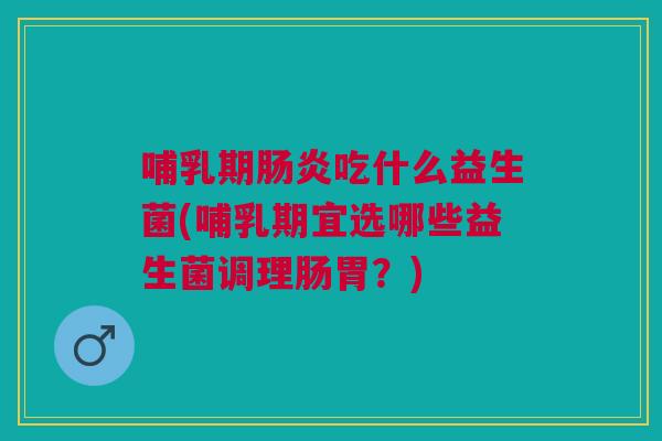 哺乳期肠炎吃什么益生菌(哺乳期宜选哪些益生菌调理肠胃?)