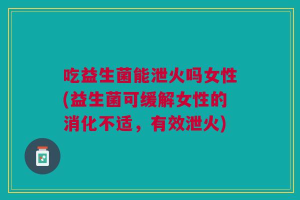 吃益生菌能泄火吗女性(益生菌可缓解女性的消化不适,有效泄火)