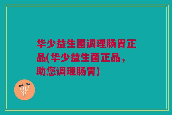 华少益生菌调理肠胃正品(华少益生菌正品,助您调理肠胃)