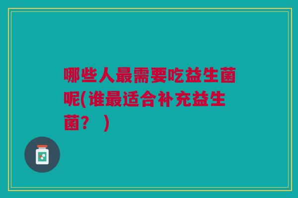 哪些人需要吃益生菌呢(谁适合补充益生菌? ) 哪些人需要吃益生菌呢(谁适合补充益生菌? )