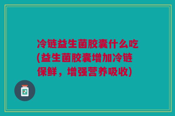 冷链益生菌胶囊什么吃(益生菌胶囊增加冷链保鲜,增强营养吸收)