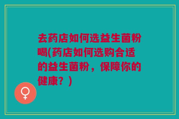 去药店如何选益生菌粉喝(药店如何选购合适的益生菌粉,保障你的健康?)
