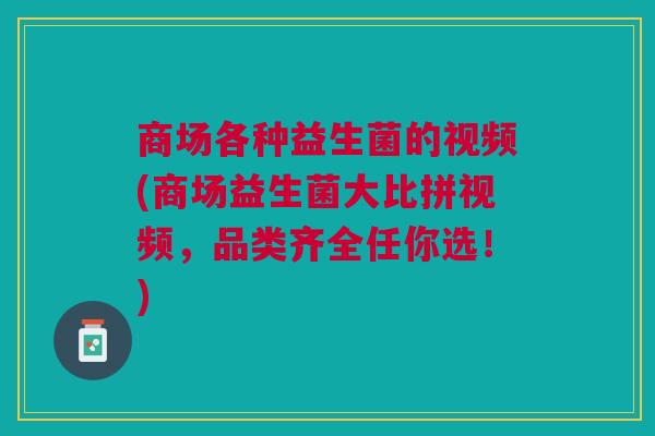 商场各种益生菌的视频(商场益生菌大比拼视频,品类齐全任你选!)