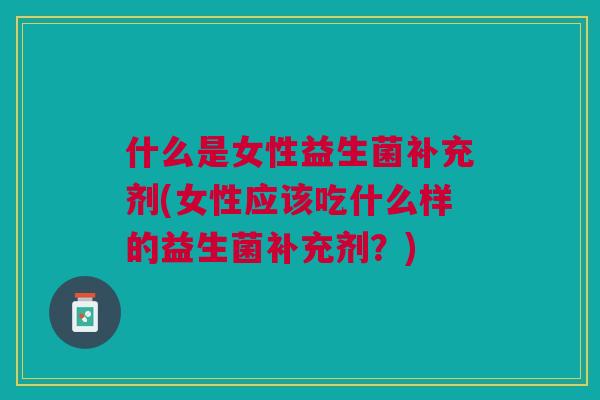 什么是女性益生菌补充剂(女性应该吃什么样的益生菌补充剂?) 什么是女性益生菌补充剂(女性应该吃什么样的益生菌补充剂?)