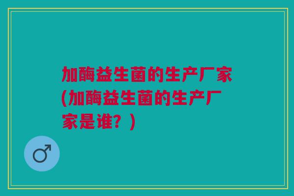加酶益生菌的生产厂家(加酶益生菌的生产厂家是谁?) 加酶益生菌的生产厂家(加酶益生菌的生产厂家是谁?)