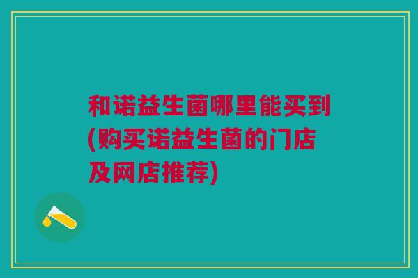 和诺益生菌哪里能买到(购买诺益生菌的门店及网店推荐) 和诺益生菌哪里能买到(购买诺益生菌的门店及网店推荐)