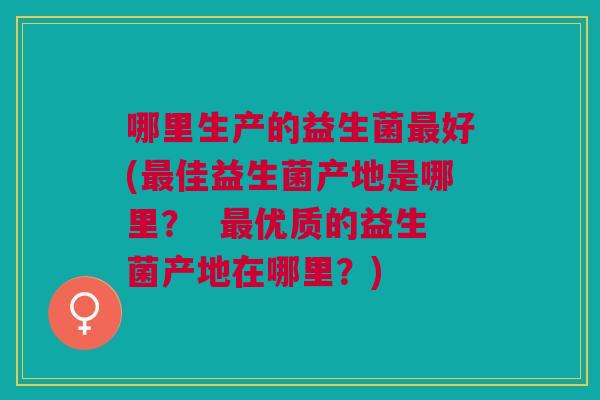 哪里生产的益生菌最好(最佳益生菌产地是哪里? 最优质的益生菌产地在哪里?)