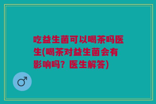 吃益生菌可以喝茶吗医生(喝茶对益生菌会有影响吗?医生解答)