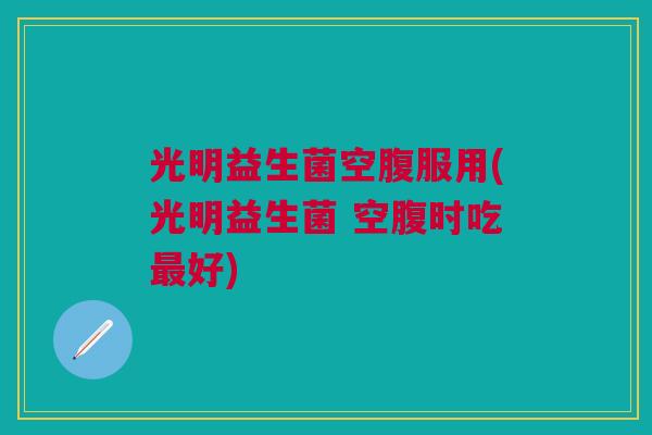 光明益生菌空腹服用(光明益生菌 空腹时吃好) 光明益生菌空腹服用(光明益生菌 空腹时吃好)